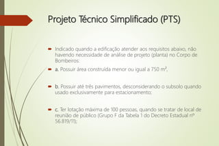 Projeto Técnico Simplificado (PTS)
 Indicado quando a edificação atender aos requisitos abaixo, não
havendo necessidade de análise de projeto (planta) no Corpo de
Bombeiros:
 a. Possuir área construída menor ou igual a 750 m²,
 b. Possuir até três pavimentos, desconsiderando o subsolo quando
usado exclusivamente para estacionamento;
 c. Ter lotação máxima de 100 pessoas, quando se tratar de local de
reunião de público (Grupo F da Tabela 1 do Decreto Estadual nº
56.819/11);
 
