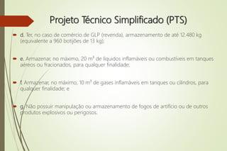 Projeto Técnico Simplificado (PTS)
 d. Ter, no caso de comércio de GLP (revenda), armazenamento de até 12.480 kg
(equivalente a 960 botijões de 13 kg);
 e. Armazenar, no máximo, 20 m³ de líquidos inflamáveis ou combustíveis em tanques
aéreos ou fracionados, para qualquer finalidade;
 f. Armazenar, no máximo, 10 m³ de gases inflamáveis em tanques ou cilindros, para
qualquer finalidade; e
 g. Não possuir manipulação ou armazenamento de fogos de artifício ou de outros
produtos explosivos ou perigosos.
 