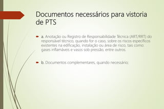 Documentos necessários para vistoria
de PTS
 a. Anotação ou Registro de Responsabilidade Técnica (ART/RRT) do
responsável técnico, quando for o caso, sobre os riscos específicos
existentes na edificação, instalação ou área de risco, tais como:
gases inflamáveis e vasos sob pressão, entre outros.
 b. Documentos complementares, quando necessário;
 