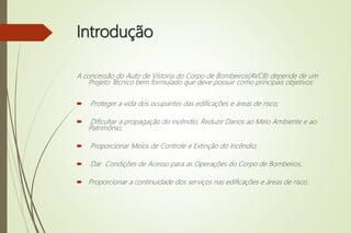 Introdução
A concessão do Auto de Vistoria do Corpo de Bombeiros(AVCB) depende de um
Projeto Técnico bem formulado que deve possuir como principais objetivos:
 Proteger a vida dos ocupantes das edificações e áreas de risco;
 Dificultar a propagação do incêndio, Reduzir Danos ao Meio Ambiente e ao
Patrimônio;
 Proporcionar Meios de Controle e Extinção do Incêndio;
 Dar Condições de Acesso para as Operações do Corpo de Bombeiros.
 Proporcionar a continuidade dos serviços nas edificações e áreas de risco.
 