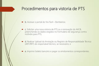 Procedimentos para vistoria de PTS
 b. Acessar o portal do Via Fácil – Bombeiros;
 c. Solicitar uma nova vistoria de PTS ou a renovação do AVCB,
preenchendo os dados exigidos no Formulário de segurança contra
incêndio para PTS;
 d. Realizar Upload da Anotação ou Registro de Responsabilidade Técnica
(ART/RRT) do responsável técnico, se necessário; e
 e. Imprimir boleto bancário e pagar os emolumentos correspondentes.
 
