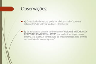 Observações:
 4) O resultado da vistoria pode ser obtido na aba "consulta
solicitações" do Sistema Via Fácil - Bombeiros.
 5) Se aprovada a vistoria, será emitido o "AUTO DE VISTORIA DO
CORPO DE BOMBEIROS – AVCB" que poderá ser impresso no
sistema. Na eventual constatação de irregularidades, será emitido
um relatório de "comunique-se".
 
