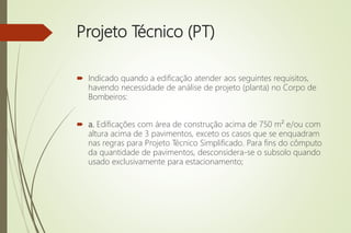 Projeto Técnico (PT)
 Indicado quando a edificação atender aos seguintes requisitos,
havendo necessidade de análise de projeto (planta) no Corpo de
Bombeiros:
 a. Edificações com área de construção acima de 750 m² e/ou com
altura acima de 3 pavimentos, exceto os casos que se enquadram
nas regras para Projeto Técnico Simplificado. Para fins do cômputo
da quantidade de pavimentos, desconsidera-se o subsolo quando
usado exclusivamente para estacionamento;
 