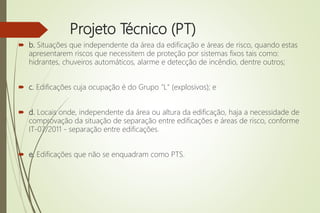 Projeto Técnico (PT)
 b. Situações que independente da área da edificação e áreas de risco, quando estas
apresentarem riscos que necessitem de proteção por sistemas fixos tais como:
hidrantes, chuveiros automáticos, alarme e detecção de incêndio, dentre outros;
 c. Edificações cuja ocupação é do Grupo "L" (explosivos); e
 d. Locais onde, independente da área ou altura da edificação, haja a necessidade de
comprovação da situação de separação entre edificações e áreas de risco, conforme
IT-07/2011 - separação entre edificações.
 e. Edificações que não se enquadram como PTS.
 