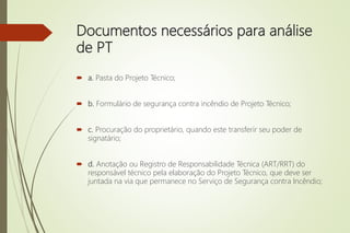 Documentos necessários para análise
de PT
 a. Pasta do Projeto Técnico;
 b. Formulário de segurança contra incêndio de Projeto Técnico;
 c. Procuração do proprietário, quando este transferir seu poder de
signatário;
 d. Anotação ou Registro de Responsabilidade Técnica (ART/RRT) do
responsável técnico pela elaboração do Projeto Técnico, que deve ser
juntada na via que permanece no Serviço de Segurança contra Incêndio;
 