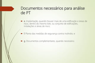 Documentos necessários para análise
de PT
 e. Implantação, quando houver mais de uma edificação e áreas de
risco, dentro do mesmo lote, ou conjunto de edificações,
instalações e áreas de risco;
 f. Planta das medidas de segurança contra incêndio; e
 g. Documentos complementares, quando necessário;
 