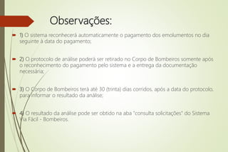 Observações:
 1) O sistema reconhecerá automaticamente o pagamento dos emolumentos no dia
seguinte à data do pagamento;
 2) O protocolo de análise poderá ser retirado no Corpo de Bombeiros somente após
o reconhecimento do pagamento pelo sistema e a entrega da documentação
necessária;
 3) O Corpo de Bombeiros terá até 30 (trinta) dias corridos, após a data do protocolo,
para informar o resultado da análise;
 4) O resultado da análise pode ser obtido na aba "consulta solicitações" do Sistema
Via Fácil - Bombeiros.
 