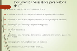 Documentos necessários para vistoria
de PT
 a. Anotação ou Registro de Responsabilidade Técnica:
 - de instalação e/ou de manutenção das medidas de segurança contra incêndio;
 - de instalação e/ou de manutenção dos sistemas de utilização de gases inflamáveis;
 - de instalação e/ou manutenção do grupo motogerador;
 - das instalações elétricas;
 - de instalação e/ou manutenção do material de acabamento e revestimento quando não
for de classe I;
 - de inspeção e/ou manutenção de vasos sob pressão; e
 - de outros sistemas, quando solicitados pelo SvSCI.
 