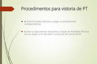 Procedimentos para vistoria de PT
 d. Imprimir boleto bancário e pagar os emolumentos
correspondentes;
 e. levar os documentos necessários à Seção de Atividades Técnicas
de sua região, a fim de obter o protocolo de vistoria de PT.
 