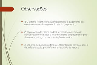Observações:
 1) O sistema reconhecerá automaticamente o pagamento dos
emolumentos no dia seguinte à data do pagamento;
 2) O protocolo de vistoria poderá ser retirado no Corpo de
Bombeiros somente após o reconhecimento do pagamento pelo
sistema e a entrega da documentação necessária;
 3) O Corpo de Bombeiros terá até 30 (trinta) dias corridos, após a
data do protocolo, para informar o resultado da vistoria;
 