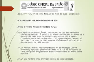 ISSN 1677-7042 Nº 88, terça-feira, 10 de maio de 2011 – pagina 118
PORTARIA Nº 221, DE 6 DE MAIO DE 2011
Altera a Norma Regulamentadora n.º 23.
A SECRETÁRIA DE INSPEÇÃO DO TRABALHO, no uso das atribuições
conferidas pelo art. 14, inciso II, do Anexo I do Decreto n.º 5.063, de 3
de maio de 2004, e em face do disposto nos art. 155 e 200 da
Consolidação das Leis do Trabalho - CLT, aprovada pelo Decreto n.º
5.452, de 1º de maio de 1943 e no art. 2º da Portaria MTb n.º 3.214,
de 8 de junho de 1978, resolve:
Art. 1º Alterar a Norma Regulamentadora n.º 23 (Proteção Contra
Incêndios), aprovada pela Portaria MTb n.º 3.214, de 8 de junho de
1978, que passa a vigorar com a redação constante do Anexo desta
Portaria.
Art. 2º Esta Portaria entra em vigor na data da sua publicação.
 