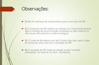 Observações:
 1) Não há cobrança de emolumentos para os serviços de FAT;
 2) O protocolo de FAT poderá ser retirado no Corpo de Bombeiros
após a entrega da documentação necessária ou pelo sistema, se
não houver documentos a serem entregues;
 3) O Corpo de Bombeiros terá até 10 (dez) dias úteis, após a data
do protocolo, para informar o resultado do FAT;
 4) O resultado do FAT pode ser obtido na aba "consulta
solicitações" do Sistema Via Fácil – Bombeiros.
 