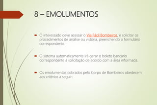8 – EMOLUMENTOS
 O interessado deve acessar o Via Fácil Bombeiros, e solicitar os
procedimentos de análise ou vistoria, preenchendo o formulário
correspondente.
 O sistema automaticamente irá gerar o boleto bancário
correspondente à solicitação de acordo com a área informada.
 Os emolumentos cobrados pelo Corpo de Bombeiros obedecem
aos critérios a seguir:
 