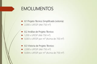 EMOLUMENTOS
 8.1 Projeto Técnico Simplificado (vistoria):
 2,000 x UFESP (Até 750 m²)
 8.2 Análise de Projeto Técnico:
 1,200 x UFESP (Até 750 m²)
 0,003 x UFESP por m² (Acima de 750 m²)
 8.3 Vistoria de Projeto Técnico:
 2,000 x UFESP (Até 750 m²)
 0,004 x UFESP por m² (Acima de 750 m²)
 
