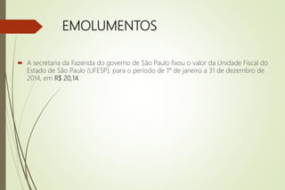 EMOLUMENTOS
 A secretaria da Fazenda do governo de São Paulo fixou o valor da Unidade Fiscal do
Estado de São Paulo (UFESP), para o período de 1º de janeiro a 31 de dezembro de
2014, em R$ 20,14.
 