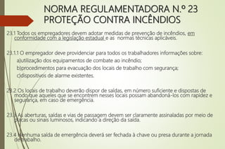 NORMA REGULAMENTADORA N.º 23
PROTEÇÃO CONTRA INCÊNDIOS
23.1 Todos os empregadores devem adotar medidas de prevenção de incêndios, em
conformidade com a legislação estadual e as normas técnicas aplicáveis.
23.1.1 O empregador deve providenciar para todos os trabalhadores informações sobre:
a)utilização dos equipamentos de combate ao incêndio;
b)procedimentos para evacuação dos locais de trabalho com segurança;
c)dispositivos de alarme existentes.
23.2 Os locais de trabalho deverão dispor de saídas, em número suficiente e dispostas de
modo que aqueles que se encontrem nesses locais possam abandoná-los com rapidez e
segurança, em caso de emergência.
23.3 As aberturas, saídas e vias de passagem devem ser claramente assinaladas por meio de
placas ou sinais luminosos, indicando a direção da saída.
23.4 Nenhuma saída de emergência deverá ser fechada à chave ou presa durante a jornada
de trabalho.
 