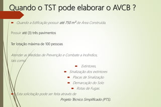 Quando o TST pode elaborar o AVCB ?
 Quando a Edificação possuir até 750 m² de Área Construída,
Possuir até (3) três pavimentos
Ter lotação máxima de 100 pessoas
Atender as Medidas de Prevenção e Combate a Incêndios,
tais como:
 Extintores,
 Sinalização dos extintores
 Placas de Sinalização
 Demarcação do Solo
 Rotas de Fugas.
 Esta solicitação pode ser feita através de
Projeto Técnico Simplificado (PTS).
 