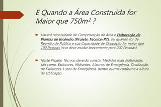 E Quando a Área Construída for
Maior que 750m² ?
 Haverá necessidade de Comprovação de Área e Elaboração de
Plantas de Incêndio (Projeto Técnico-PT), ou quando for de
Reunião de Público e sua Capacidade de Ocupação for maior que
100 Pessoas (isso deve mudar brevemente para 200 Pessoas).
 Neste Projeto Técnico deverão constar Medidas mais Elaboradas,
tais como, Extintores, Hidrantes, Alarmes de Emergência, Sinalização
de Extintores, Luzes de Emergência, dentre outros conforme a Altura
da Edificação.
 