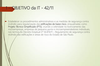 1 – OBJETIVO da IT - 42/11
 Estabelecer os procedimentos administrativos e as medidas de segurança contra
incêndio para regularização das edificações de baixo risco, enquadradas como
Projeto Técnico Simplificado (PTS), visando a celeridade no licenciamento das
microempresas, empresas de pequeno porte e microempreendedores individuais,
nos termos do Decreto Estadual nº 56.819/11 – Regulamento de segurança contra
incêndio das edificações e áreas de risco do Estado de São Paulo.
 
