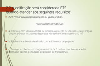 2.2 A edificação será considerada PTS
quando atender aos seguintes requisitos:
 2.2.1 Possuir área construída menor ou igual a 750 m²,
Podendo DESCONSIDERAR:
 a. Telheiros, com laterais abertas, destinados à proteção de utensílios, caixas d’água,
tanques e outras instalações desde que não tenham área superior a 10 m²;
 b. Platibandas e beirais de telhado com até 3 metros de projeção;
 c. Passagens cobertas, com largura máxima de 3 metros, com laterais abertas,
destinadas apenas à circulação de pessoas ou mercadorias;
 