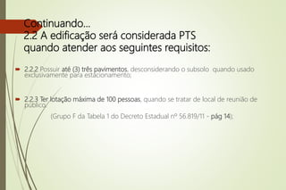  2.2.2 Possuir até (3) três pavimentos, desconsiderando o subsolo quando usado
exclusivamente para estacionamento;
 2.2.3 Ter lotação máxima de 100 pessoas, quando se tratar de local de reunião de
público.
(Grupo F da Tabela 1 do Decreto Estadual nº 56.819/11 - pág 14);
Continuando...
2.2 A edificação será considerada PTS
quando atender aos seguintes requisitos:
 