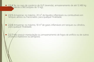  2.2.4 Ter, no caso de comércio de GLP (revenda), armazenamento de até 12.480 kg
(equivalente a 960 botijões de 13 kg);
 2.2.5 Armazenar, no máximo, 20 m³ de líquidos inflamáveis ou combustíveis em
tanques aéreos ou fracionados, para qualquer finalidade;
 2.2.6 Armazenar, no máximo, 10 m³ de gases inflamáveis em tanques ou cilindros,
para qualquer finalidade;
 2.2.7 Não possuir manipulação ou armazenamento de fogos de artifício ou de outros
produtos explosivos ou perigosos.
 