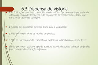 6.3 Dispensa de vistoria
 6.3.1 Edificações com área construída inferior a 100 m² podem ser dispensadas da
vistoria do Corpo de Bombeiros e do pagamento de emolumentos, desde que
atendam às seguintes condições:
 a. A saída dos ocupantes deve ser direta para a via pública;
 b. Não possuírem locais de reunião de público;
 c. Não possuírem produtos radioativos, explosivos, inflamáveis ou combustíveis;
 d. Não possuírem qualquer tipo de abertura através de portas, telhados ou janelas,
para o interior de edificação adjacente.
 