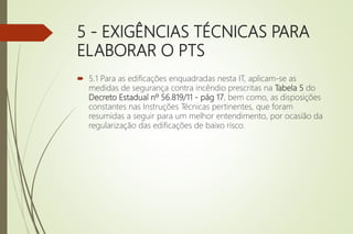 5 - EXIGÊNCIAS TÉCNICAS PARA
ELABORAR O PTS
 5.1 Para as edificações enquadradas nesta IT, aplicam-se as
medidas de segurança contra incêndio prescritas na Tabela 5 do
Decreto Estadual nº 56.819/11 - pág 17, bem como, as disposições
constantes nas Instruções Técnicas pertinentes, que foram
resumidas a seguir para um melhor entendimento, por ocasião da
regularização das edificações de baixo risco.
 