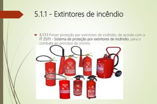 5.1.1 - Extintores de incêndio
 5.1.1.1 Prever proteção por extintores de incêndio, de acordo com a
IT 21/11 - Sistema de proteção por extintores de incêndio, para o
combate ao princípio de sinistro.
 