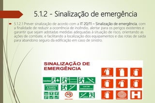 5.1.2 - Sinalização de emergência
 5.1.2.1 Prever sinalização de acordo com a IT 20/11 – Sinalização de emergência, com
a finalidade de reduzir a ocorrência de incêndio, alertar para os perigos existentes e
garantir que sejam adotadas medidas adequadas à situação de risco, orientando as
ações de combate, e facilitando a localização dos equipamentos e das rotas de saída
para abandono seguro da edificação em caso de sinistro.
 