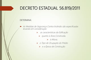 DECRETO ESTADUAL 56.819/2011
DETERMINA:
 As Medidas de Segurança Contra Incêndio são especificadas
levando em consideração:
 as características da Edificação
 quanto à Área Construída,
 à Altura,
 o Tipo de Ocupação do Prédio
 e a Época de Construção.
 
