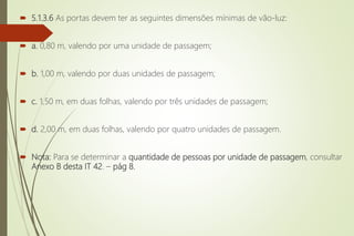  5.1.3.6 As portas devem ter as seguintes dimensões mínimas de vão-luz:
 a. 0,80 m, valendo por uma unidade de passagem;
 b. 1,00 m, valendo por duas unidades de passagem;
 c. 1,50 m, em duas folhas, valendo por três unidades de passagem;
 d. 2,00 m, em duas folhas, valendo por quatro unidades de passagem.
 Nota: Para se determinar a quantidade de pessoas por unidade de passagem, consultar
Anexo B desta IT 42. – pág 8.
 
