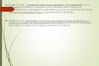  5.1.4.2 O CMAR - Controle de materiais de acabamento e de revestimento, tem a
finalidade de estabelecer condições a serem atendidas pelos materiais de
e de revestimento empregados nas edificações, para que, na ocorrência de incêndio,
restrinjam a propagação de fogo e o desenvolvimento de fumaça.
 5.1.4.3 Deve ser apresentada, no momento da vistoria do Corpo de Bombeiros, a
respectiva Anotação de Responsabilidade Técnica (ART) do profissional responsável
pelo CMAR, de acordo com as classes constantes no Anexo D.
 