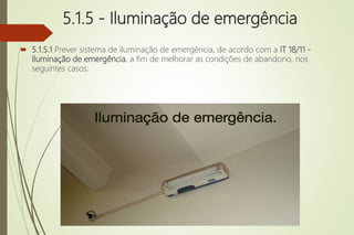5.1.5 - Iluminação de emergência
 5.1.5.1 Prever sistema de iluminação de emergência, de acordo com a IT 18/11 -
Iluminação de emergência, a fim de melhorar as condições de abandono, nos
seguintes casos:
 