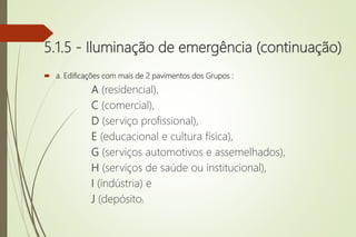 5.1.5 - Iluminação de emergência (continuação)
 a. Edificações com mais de 2 pavimentos dos Grupos :
A (residencial),
C (comercial),
D (serviço profissional),
E (educacional e cultura física),
G (serviços automotivos e assemelhados),
H (serviços de saúde ou institucional),
I (indústria) e
J (depósito);
 