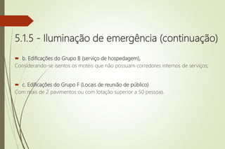 5.1.5 - Iluminação de emergência (continuação)
 b. Edificações do Grupo B (serviço de hospedagem),
Considerando-se isentos os motéis que não possuam corredores internos de serviços;
 c. Edificações do Grupo F (Locais de reunião de público)
Com mais de 2 pavimentos ou com lotação superior a 50 pessoas.
 