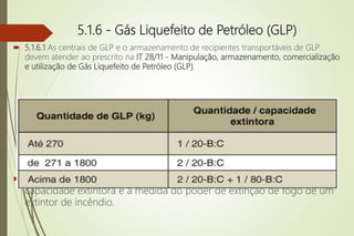 5.1.6 - Gás Liquefeito de Petróleo (GLP)
 5.1.6.1 As centrais de GLP e o armazenamento de recipientes transportáveis de GLP
devem atender ao prescrito na IT 28/11 - Manipulação, armazenamento, comercialização
e utilização de Gás Liquefeito de Petróleo (GLP).
 Capacidade Extintora: Conforme o item 3.1 da NBR 12.693/2010,
capacidade extintora é a medida do poder de extinção de fogo de um
extintor de incêndio.
 