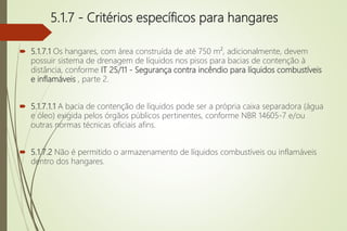 5.1.7 - Critérios específicos para hangares
 5.1.7.1 Os hangares, com área construída de até 750 m², adicionalmente, devem
possuir sistema de drenagem de líquidos nos pisos para bacias de contenção à
distância, conforme IT 25/11 - Segurança contra incêndio para líquidos combustíveis
e inflamáveis , parte 2.
 5.1.7.1.1 A bacia de contenção de líquidos pode ser a própria caixa separadora (água
e óleo) exigida pelos órgãos públicos pertinentes, conforme NBR 14605-7 e/ou
outras normas técnicas oficiais afins.
 5.1.7.2 Não é permitido o armazenamento de líquidos combustíveis ou inflamáveis
dentro dos hangares.
 