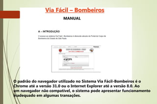 O padrão do navegador utilizado no Sistema Via Fácil-Bombeiros é o
Chrome até a versão 31.0 ou o Internet Explorer até a versão 8.0. Ao
um navegador não compatível, o sistema pode apresentar funcionamento
inadequado em algumas transações.
Via Fácil – Bombeiros
MANUAL
 