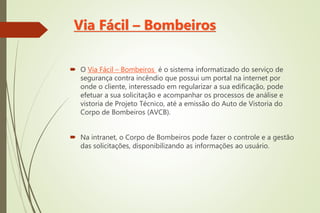 Via Fácil – Bombeiros
 O Via Fácil – Bombeiros é o sistema informatizado do serviço de
segurança contra incêndio que possui um portal na internet por
onde o cliente, interessado em regularizar a sua edificação, pode
efetuar a sua solicitação e acompanhar os processos de análise e
vistoria de Projeto Técnico, até a emissão do Auto de Vistoria do
Corpo de Bombeiros (AVCB).
 Na intranet, o Corpo de Bombeiros pode fazer o controle e a gestão
das solicitações, disponibilizando as informações ao usuário.
 