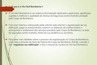  1- O que é o Via Fácil Bombeiros ?
 O Via Fácil-Bombeiros é um sistema informatizado destinado a padronizar, aperfeiçoar
a gestão e melhorar a qualidade do Serviço de Segurança contra Incêndio prestado
pelo Corpo de Bombeiros.
 Com esse sistema o interessado pode solicitar pela internet a regularização da sua
edificação, pagar os emolumentos, imprimir os relatórios de análise/vistoria e
acompanhar o andamento dos serviços prestados pelo Corpo de Bombeiros, na área
de segurança contra incêndio, direto de sua residência ou escritório.
 Para saber mais detalhes sobre o processo de regularização no Corpo de Bombeiros,
com vistas à emissão do Auto de Vistoria do Corpo de Bombeiros (AVCB), consulte o
link “regularize sua edificação” e leia o manual do usuário do Via Fácil Bombeiros.
 