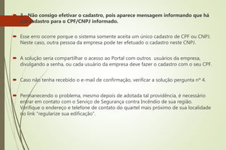  3 - Não consigo efetivar o cadastro, pois aparece mensagem informando que há
um cadastro para o CPF/CNPJ informado.
 Esse erro ocorre porque o sistema somente aceita um único cadastro de CPF ou CNPJ.
Neste caso, outra pessoa da empresa pode ter efetuado o cadastro neste CNPJ.
 A solução seria compartilhar o acesso ao Portal com outros usuários da empresa,
divulgando a senha, ou cada usuário da empresa deve fazer o cadastro com o seu CPF.
 Caso não tenha recebido o e-mail de confirmação, verificar a solução pergunta nº 4.
 Permanecendo o problema, mesmo depois de adotada tal providência, é necessário
entrar em contato com o Serviço de Segurança contra Incêndio de sua região.
Verifique o endereço e telefone de contato do quartel mais próximo de sua localidade
no link “regularize sua edificação”.
 