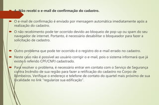  4- Não recebi o e-mail de confirmação do cadastro.
 O e-mail de confirmação é enviado por mensagem automática imediatamente após a
realização do cadastro.
 O não recebimento pode ter ocorrido devido ao bloqueio de pop-up ou spam do seu
navegador de internet. Portanto, é necessário desabilitar o bloqueador para fazer a
solicitação de cadastro.
 Outro problema que pode ter ocorrido é o registro do e-mail errado no cadastro.
 Neste caso não é possível ao usuário corrigir o e-mail, pois o sistema informará que já
existe o referido CPF/CNPJ cadastrado.
 Para resolver o problema, é necessário entrar em contato com o Serviço de Segurança
contra Incêndio de sua região para fazer a retificação do cadastro no Corpo de
Bombeiros. Verifique o endereço e telefone de contato do quartel mais próximo de sua
localidade no link “regularize sua edificação”.
 