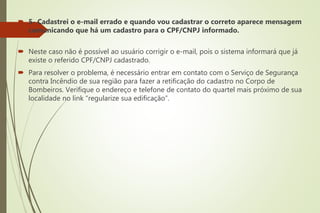  5- Cadastrei o e-mail errado e quando vou cadastrar o correto aparece mensagem
comunicando que há um cadastro para o CPF/CNPJ informado.
 Neste caso não é possível ao usuário corrigir o e-mail, pois o sistema informará que já
existe o referido CPF/CNPJ cadastrado.
 Para resolver o problema, é necessário entrar em contato com o Serviço de Segurança
contra Incêndio de sua região para fazer a retificação do cadastro no Corpo de
Bombeiros. Verifique o endereço e telefone de contato do quartel mais próximo de sua
localidade no link “regularize sua edificação”.
 