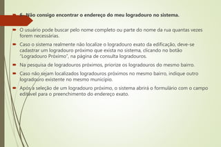  6- Não consigo encontrar o endereço do meu logradouro no sistema.
 O usuário pode buscar pelo nome completo ou parte do nome da rua quantas vezes
forem necessárias.
 Caso o sistema realmente não localize o logradouro exato da edificação, deve-se
cadastrar um logradouro próximo que exista no sistema, clicando no botão
“Logradouro Próximo”, na página de consulta logradouros.
 Na pesquisa de logradouros próximos, priorize os logradouros do mesmo bairro.
 Caso não sejam localizados logradouros próximos no mesmo bairro, indique outro
logradouro existente no mesmo município.
 Após a seleção de um logradouro próximo, o sistema abrirá o formulário com o campo
editável para o preenchimento do endereço exato.
 