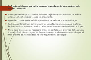  7- O sistema informa que existe processo em andamento para o número de
Projeto cadastrado.
 Não é permitido o protocolo de solicitações se já houver um protocolo de análise,
vistoria, FAT ou Comissão Técnica em andamento.
 Aguarde a conclusão dos referidos protocolos para efetuar a nova solicitação.
 Pode ocorrer também de outro usuário ter feito alguma solicitação para o referido
Projeto, ou ainda, que outro usuário cadastrou erroneamente este número de Projeto.
 Neste caso, é necessário é necessário entrar em contato com o Serviço de Segurança
contra Incêndio de sua região. Verifique o endereço e telefone de contato do quartel
mais próximo de sua localidade no link “regularize sua edificação”.
 