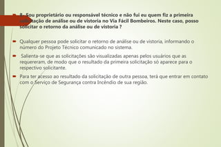  8- Sou proprietário ou responsável técnico e não fui eu quem fiz a primeira
solicitação de análise ou de vistoria no Via Fácil Bombeiros. Neste caso, posso
solicitar o retorno da análise ou de vistoria ?
 Qualquer pessoa pode solicitar o retorno de análise ou de vistoria, informando o
número do Projeto Técnico comunicado no sistema.
 Salienta-se que as solicitações são visualizadas apenas pelos usuários que as
requereram, de modo que o resultado da primeira solicitação só aparece para o
respectivo solicitante.
 Para ter acesso ao resultado da solicitação de outra pessoa, terá que entrar em contato
com o Serviço de Segurança contra Incêndio de sua região.
 