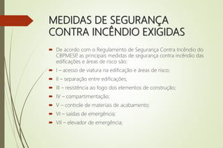 MEDIDAS DE SEGURANÇA
CONTRA INCÊNDIO EXIGIDAS
 De acordo com o Regulamento de Segurança Contra Incêndio do
CBPMESP
, as principais medidas de segurança contra incêndio das
edificações e áreas de risco são:
 I – acesso de viatura na edificação e áreas de risco;
 II – separação entre edificações;
 III – resistência ao fogo dos elementos de construção;
 IV – compartimentação;
 V – controle de materiais de acabamento;
 VI – saídas de emergência;
 VII – elevador de emergência;
 