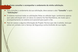  9 – Como consultar e acompanhar o andamento da minha solicitação.
 Para consultar o andamento da sua solicitação, deve acessar a aba “Consulta” e após
“Solicitações”.
 O sistema mostrará todas as solicitações feitas no referido login. Lembramos apenas
que cada solicitação tem um dono no sistema Via Fácil Bombeiros, de modo que o
acompanhamento no sistema só é possível para quem o fez.
 Para ter acesso a alguma informação do Projeto Técnico que não é exibido, terá que
entrar em contato com o Serviço de Segurança contra Incêndio de sua região.
 