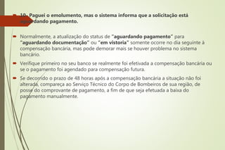  10- Paguei o emolumento, mas o sistema informa que a solicitação está
aguardando pagamento.
 Normalmente, a atualização do status de “aguardando pagamento” para
“aguardando documentação” ou “em vistoria” somente ocorre no dia seguinte à
compensação bancária, mas pode demorar mais se houver problema no sistema
bancário.
 Verifique primeiro no seu banco se realmente foi efetivada a compensação bancária ou
se o pagamento foi agendado para compensação futura.
 Se decorrido o prazo de 48 horas após a compensação bancária a situação não foi
alterada, compareça ao Serviço Técnico do Corpo de Bombeiros de sua região, de
posse do comprovante de pagamento, a fim de que seja efetuada a baixa do
pagamento manualmente.
 